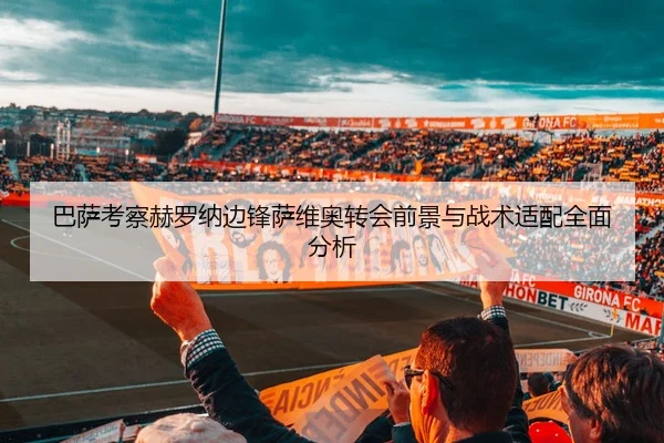 巴萨考察赫罗纳边锋萨维奥转会前景与战术适配全面分析